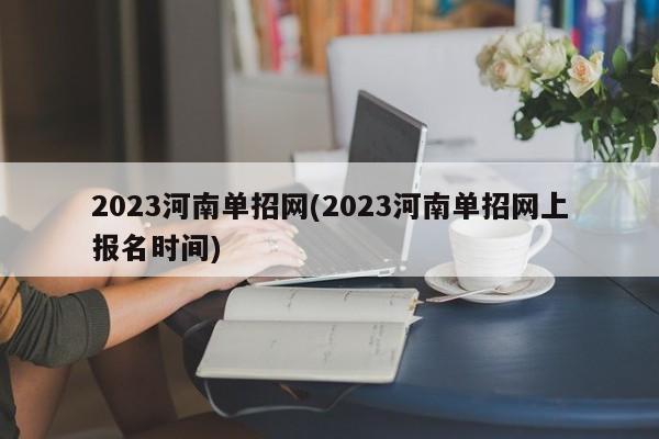 2023河南单招网(2023河南单招网上报名时间)